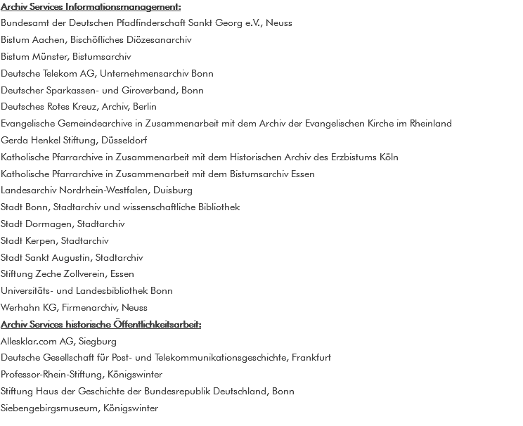 Archiv Services Informationsmanagement: Bundesamt der Deutschen Pfadfinderschaft Sankt Georg e.V., Neuss Bistum Aachen, Bischöfliches Diözesanarchiv Bistum Münster, Bistumsarchiv Deutsche Telekom AG, Unternehmensarchiv Bonn Deutscher Sparkassen- und Giroverband, Bonn Deutsches Rotes Kreuz, Archiv, Berlin Evangelische Gemeindearchive in Zusammenarbeit mit dem Archiv der Evangelischen Kirche im Rheinland Gerda Henkel Stiftung, Düsseldorf Katholische Pfarrarchive in Zusammenarbeit mit dem Historischen Archiv des Erzbistums Köln Katholische Pfarrarchive in Zusammenarbeit mit dem Bistumsarchiv Essen Landesarchiv Nordrhein-Westfalen, Duisburg Stadt Bonn, Stadtarchiv und wissenschaftliche Bibliothek Stadt Dormagen, Stadtarchiv Stadt Kerpen, Stadtarchiv Stadt Sankt Augustin, Stadtarchiv Stiftung Zeche Zollverein, Essen Universitäts- und Landesbibliothek Bonn Werhahn KG, Firmenarchiv, Neuss Archiv Services historische Öffentlichkeitsarbeit: Allesklar.com AG, Siegburg Deutsche Gesellschaft für Post- und Telekommunikationsgeschichte, Frankfurt Professor-Rhein-Stiftung, Königswinter Stiftung Haus der Geschichte der Bundesrepublik Deutschland, Bonn Siebengebirgsmuseum, Königswinter