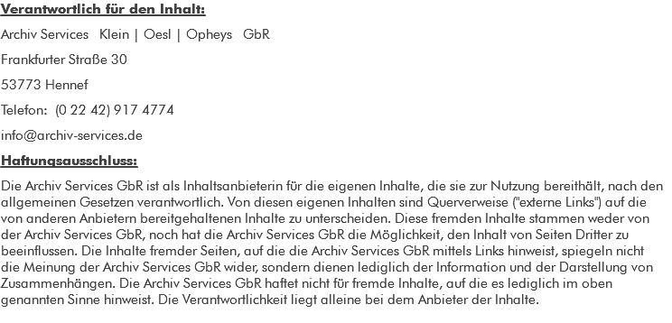 Verantwortlich für den Inhalt: Archiv Services Klein | Oesl | Opheys GbR Lilienstraße 6 53902 Bad Münstereifel Telefon: (0178) 839 1418 info@archiv-services.de Haftungsausschluss: Die Archiv Services GbR ist als Inhaltsanbieterin für die eigenen Inhalte, die sie zur Nutzung bereithält, nach den allgemeinen Gesetzen verantwortlich. Von diesen eigenen Inhalten sind Querverweise ("externe Links") auf die von anderen Anbietern bereitgehaltenen Inhalte zu unterscheiden. Diese fremden Inhalte stammen weder von der Archiv Services GbR, noch hat die Archiv Services GbR die Möglichkeit, den Inhalt von Seiten Dritter zu beeinflussen. Die Inhalte fremder Seiten, auf die die Archiv Services GbR mittels Links hinweist, spiegeln nicht die Meinung der Archiv Services GbR wider, sondern dienen lediglich der Information und der Darstellung von Zusammenhängen. Die Archiv Services GbR haftet nicht für fremde Inhalte, auf die es lediglich im oben genannten Sinne hinweist. Die Verantwortlichkeit liegt alleine bei dem Anbieter der Inhalte.